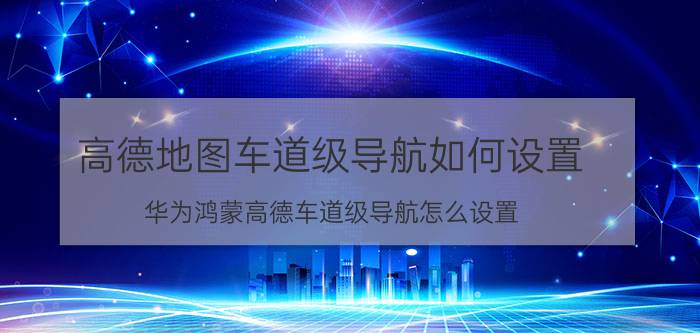 高德地图车道级导航如何设置 华为鸿蒙高德车道级导航怎么设置？